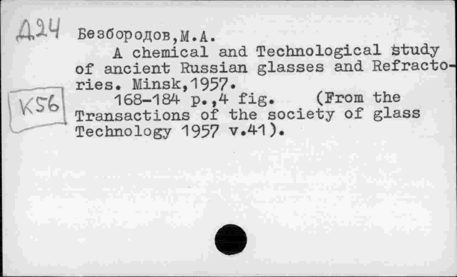 ﻿Безбородов,М.А.
A chemical and Technological study of ancient Russian glasses and Refracto ries. Minsk,1957*
168-184 p. ,4 fig. (From the Transactions of the society of glass Technology 1957 v.41).